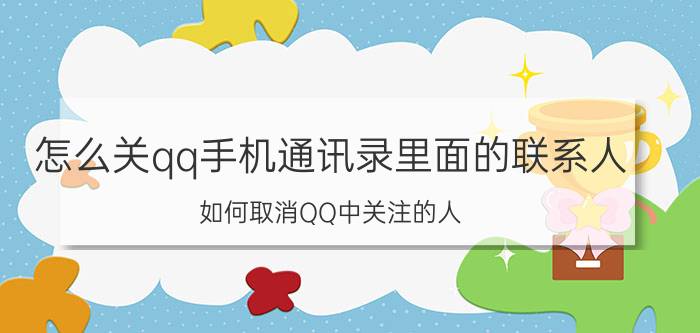 怎么关qq手机通讯录里面的联系人 如何取消QQ中关注的人？